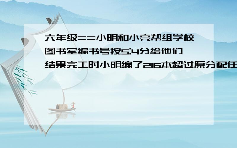 六年级==小明和小亮帮组学校图书室编书号按5:4分给他们结果完工时小明编了216本超过原分配任务的20%两人共给多少本书编了号?