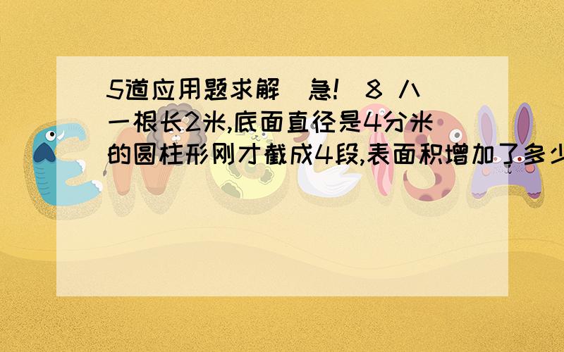 5道应用题求解（急!）8 八一根长2米,底面直径是4分米的圆柱形刚才截成4段,表面积增加了多少?9一个圆柱的测面积展开图是一个边长为12.56厘米的正方形,它的表面积是多少?10把一个棱长是2分