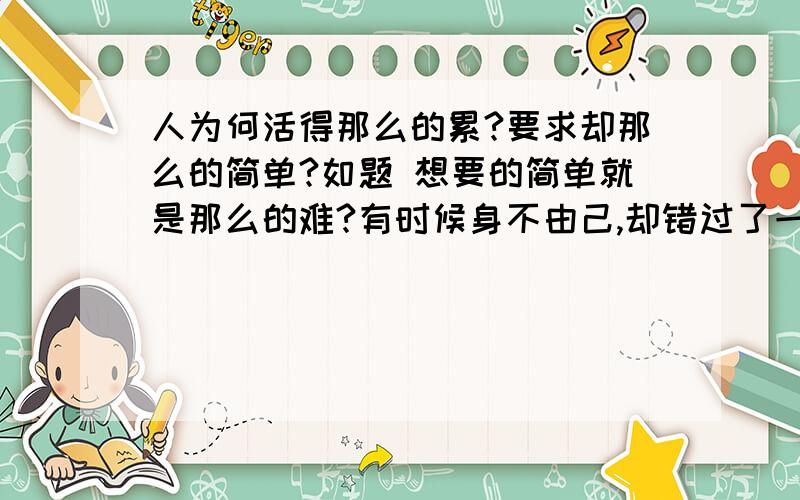 人为何活得那么的累?要求却那么的简单?如题 想要的简单就是那么的难?有时候身不由己,却错过了一些重要的人…那是命运还是自己的不堪?