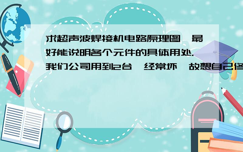 求超声波焊接机电路原理图,最好能说明各个元件的具体用处.我们公司用到2台,经常坏,故想自己修.但看不懂电路,希望能具体讲讲如何发振,不同地方坏了分别有哪些情况,发振板如何修.我分不