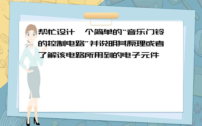 帮忙设计一个简单的“音乐门铃的控制电路”并说明其原理或者了解该电路所用到的电子元件