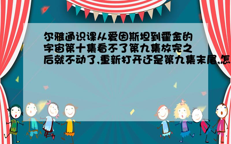 尔雅通识课从爱因斯坦到霍金的宇宙第十集看不了第九集放完之后就不动了,重新打开还是第九集末尾,怎么办才能继续看啊?