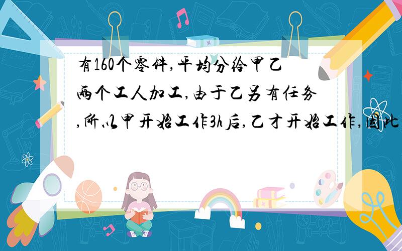 有160个零件,平均分给甲乙两个工人加工,由于乙另有任务,所以甲开始工作3h后,乙才开始工作,因此比甲晚20分钟完成任务,已知乙的生产效率是甲的3倍,问甲乙两人每小时各加工多少个零件