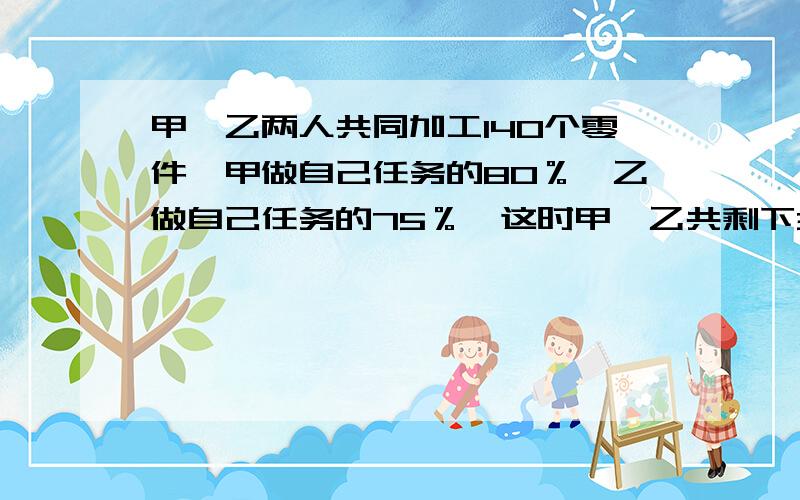 甲、乙两人共同加工140个零件,甲做自己任务的80％,乙做自己任务的75％,这时甲、乙共剩下32个零件未完成问甲、乙原来个各需做多少个零件?