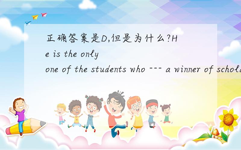 正确答案是D,但是为什么?He is the only one of the students who --- a winner of scholarshipfor three years.    A.is B.are C.have been D.has been