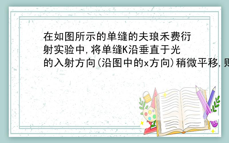 在如图所示的单缝的夫琅禾费衍射实验中,将单缝K沿垂直于光的入射方向(沿图中的x方向)稍微平移,则 (A) 衍射条纹移动,条纹宽度不变.(B) 衍射条纹移动,条纹宽度变动.(C) 衍射条纹中心不动,条