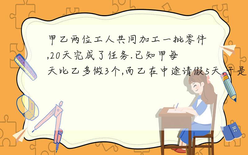 甲乙两位工人共同加工一批零件,20天完成了任务.已知甲每天比乙多做3个,而乙在中途请假5天,于是乙所完成的零件数恰好是甲的一半,求这批零件的总数是多少个?