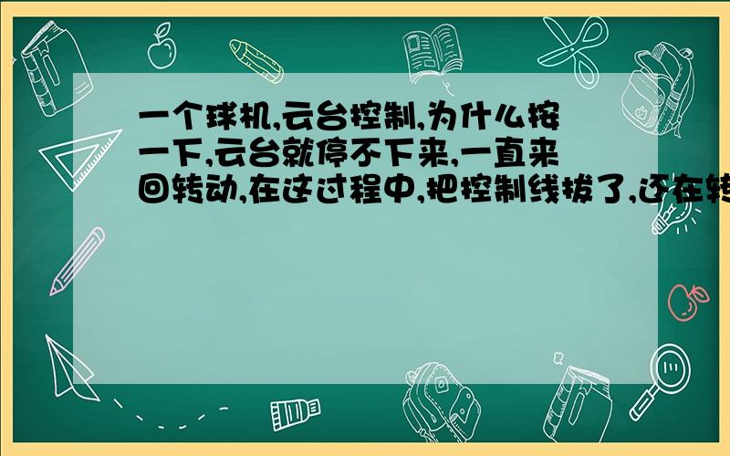 一个球机,云台控制,为什么按一下,云台就停不下来,一直来回转动,在这过程中,把控制线拔了,还在转!再往另个方向转了下,云台才停下来,这是什么原因,