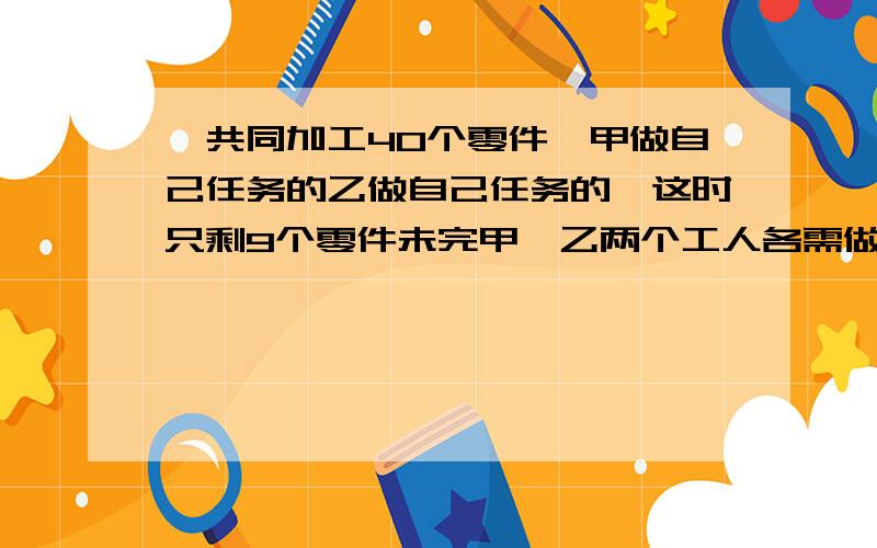 一共同加工40个零件,甲做自己任务的乙做自己任务的,这时只剩9个零件未完甲、乙两个工人各需做多少个?