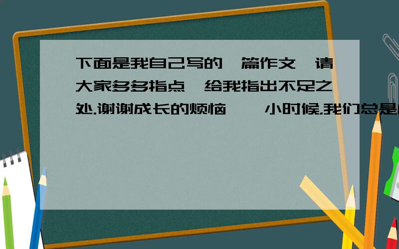 下面是我自己写的一篇作文,请大家多多指点,给我指出不足之处.谢谢成长的烦恼    小时候，我们总是向往着长大，以为长大就可以做许多我们现在不能做的东西，不会再受大人们的管束。可