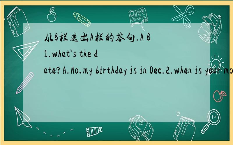 从B栏选出A栏的答句.A B1.what's the date?A.No,my birthday is in Dec.2.when is your mother's birthday?B.spring.3.why do you like spring?C.I often play the piano.4.Is you birthday in Fed.,too?D.It's June 17.5.what do you play dports?E.I can fly