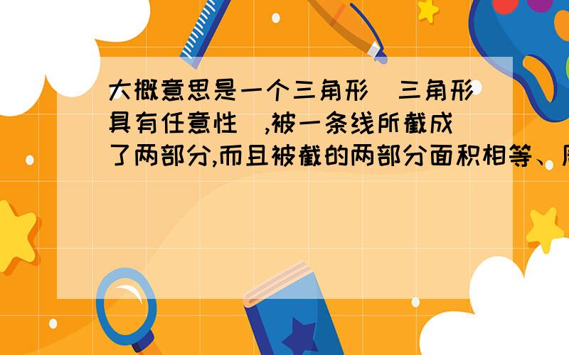 大概意思是一个三角形（三角形具有任意性）,被一条线所截成了两部分,而且被截的两部分面积相等、周长也相等.问：那它必过重心、外心、内心、中心四心的哪一个心?是不是三角形无论什