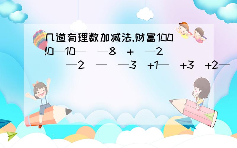 几道有理数加减法,财富100!0—10—（—8）+（—2）（—2）—（—3）+1—（+3）+2—（+4）—8+10—6—3—4.5+1.8 —6.5+3—4（负三分之二）—（正三分之一）—负4分之三的绝对值—（—四分之一）