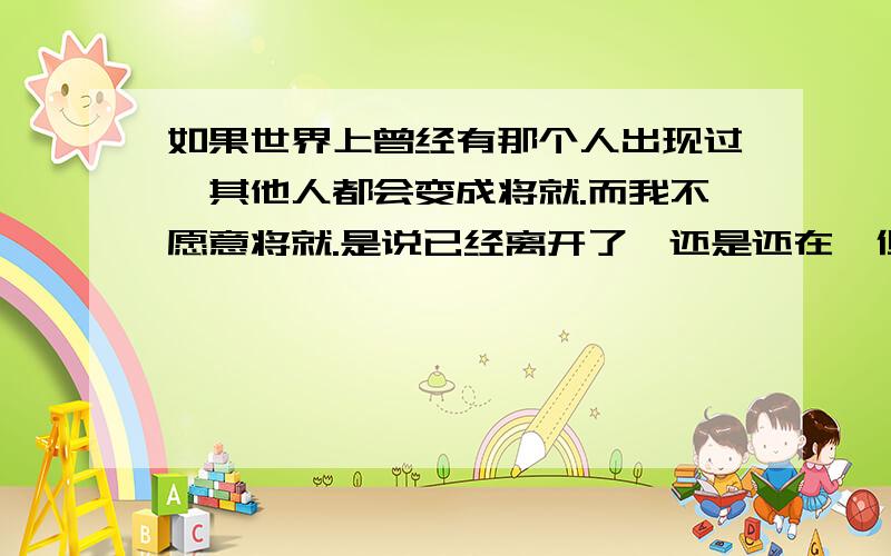 如果世界上曾经有那个人出现过,其他人都会变成将就.而我不愿意将就.是说已经离开了,还是还在,但是有可