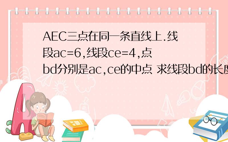 AEC三点在同一条直线上.线段ac=6,线段ce=4,点bd分别是ac,ce的中点 求线段bd的长度AEC三点在同一条直线上.线段ac=6,线段ce=4,点bd分别是ac,ce的中点 求线段bd的长度