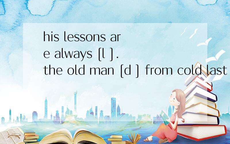 his lessons are always [l ].the old man [d ] from cold last year.do you know the saying practice makes [p ]