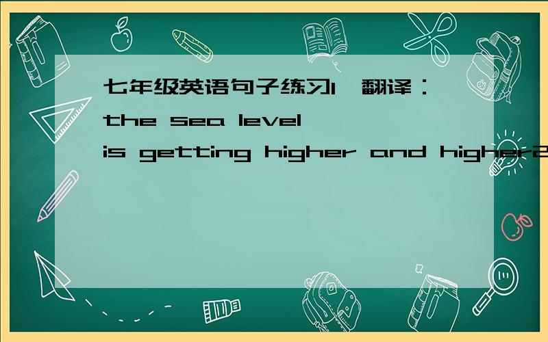 七年级英语句子练习1、翻译：the sea level is getting higher and higher2、some 500 scientists and officers around the word got together in paris in january 2007 .用其他单词代替 some 3、翻译：how serious it is4、改为疑问句