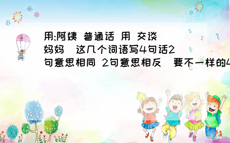 用:阿姨 普通话 用 交谈 妈妈  这几个词语写4句话2句意思相同 2句意思相反  要不一样的4句话   5个词语要用到 是全部的