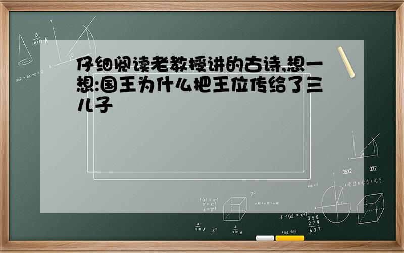 仔细阅读老教授讲的古诗,想一想:国王为什么把王位传给了三儿子