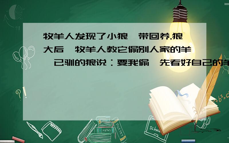 牧羊人发现了小狼,带回养.狼大后,牧羊人教它偷别人家的羊,已驯的狼说：要我偷,先看好自己的羊,别丢寓意是什么?