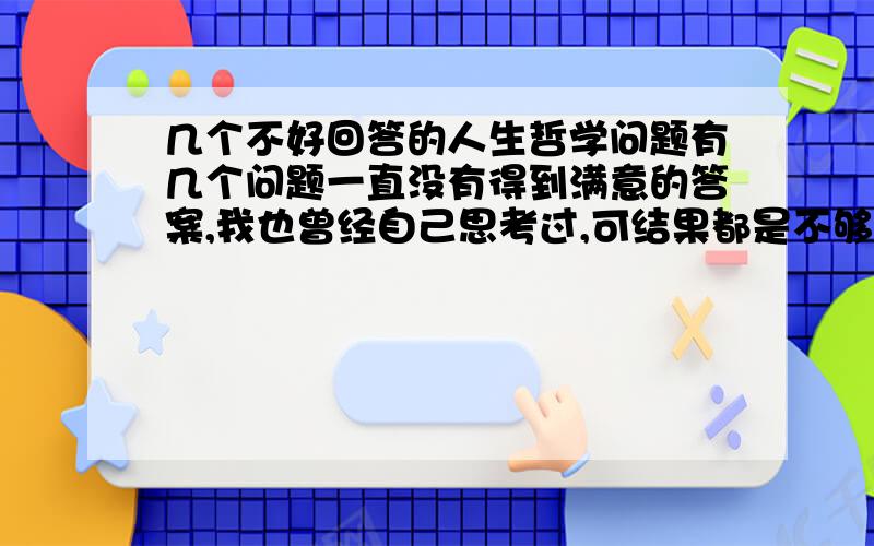 几个不好回答的人生哲学问题有几个问题一直没有得到满意的答案,我也曾经自己思考过,可结果都是不够全面解释.（1）人活着是为了什么?有什么意义?或者说人活着的本质是什么?（2）生活