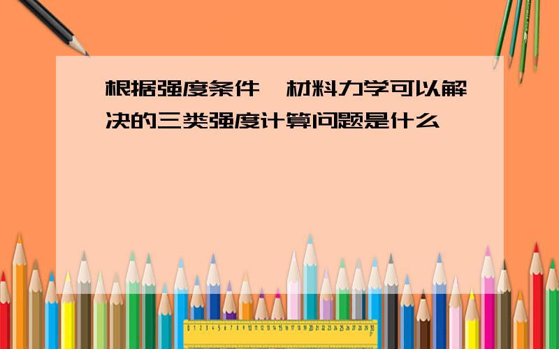 根据强度条件,材料力学可以解决的三类强度计算问题是什么