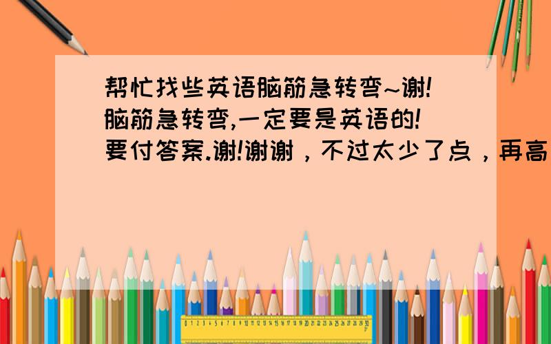 帮忙找些英语脑筋急转弯~谢!脑筋急转弯,一定要是英语的!要付答案.谢!谢谢，不过太少了点，再高些难度！加油多发些呀！发得最多的，最难的给分给分