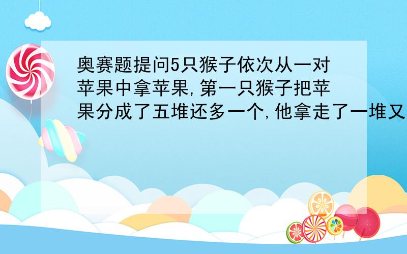 奥赛题提问5只猴子依次从一对苹果中拿苹果,第一只猴子把苹果分成了五堆还多一个,他拿走了一堆又一个,第二只猴子把剩下的苹果平均分成五堆还多一个,拿走一堆又一个；以后每只猴子都