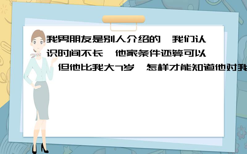 我男朋友是别人介绍的,我们认识时间不长,他家条件还算可以,但他比我大7岁,怎样才能知道他对我是不是真心的.