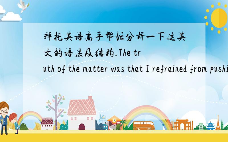 拜托英语高手帮忙分析一下这英文的语法及结构.The truth of the matter was that I refrained from pushing the cat off because I was afraid she `d rip my suit or scratch my eyes out.However,I replied,“Yes,ma`am,Tiger obviously has so