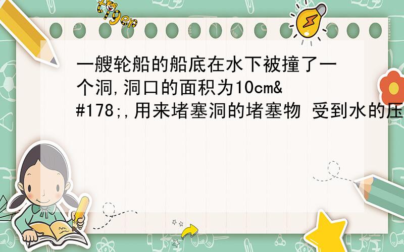 一艘轮船的船底在水下被撞了一个洞,洞口的面积为10cm²,用来堵塞洞的堵塞物 受到水的压力为24.5牛,问洞口在水下的深度