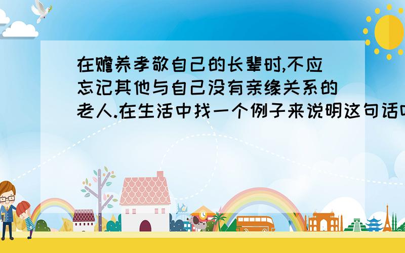 在赡养孝敬自己的长辈时,不应忘记其他与自己没有亲缘关系的老人.在生活中找一个例子来说明这句话吗?快哈.