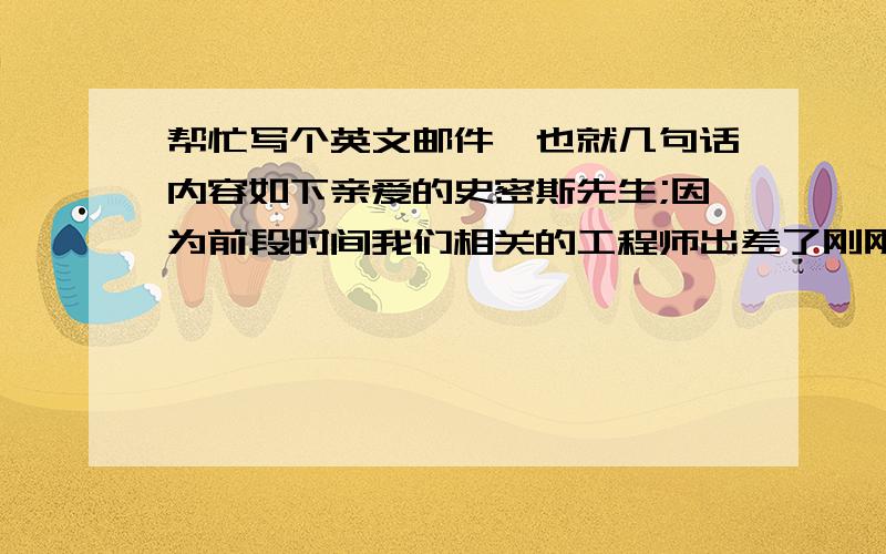 帮忙写个英文邮件,也就几句话内容如下亲爱的史密斯先生;因为前段时间我们相关的工程师出差了刚刚回来,所以未能及时答复您的问题,在此表示歉意.现将您所要求的图纸发给您,请查收.------