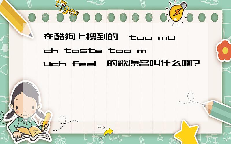 在酷狗上搜到的《too much taste too much feel》的歌原名叫什么啊?