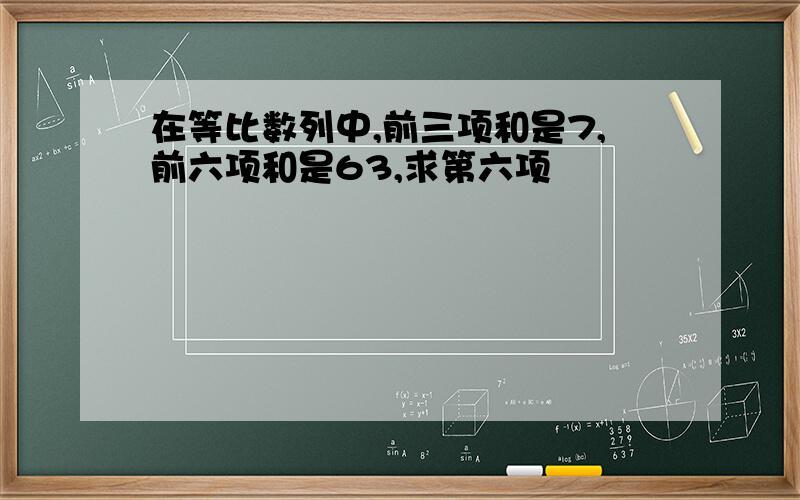 在等比数列中,前三项和是7,前六项和是63,求第六项