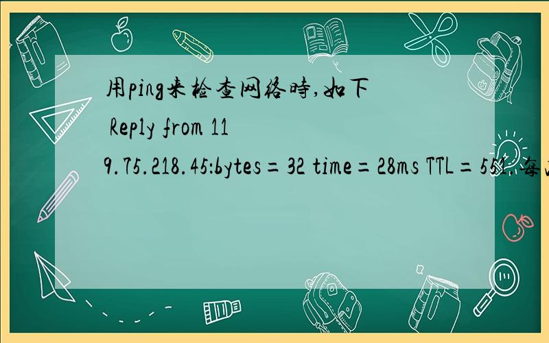 用ping来检查网络时,如下 Reply from 119.75.218.45：bytes=32 time=28ms TTL=551.每次都是固定发送32字节的数据包吗?2.time=28ms,这个time的大小说明什么?（网速快慢,路径长短）3.TTL这个生命周期具体是个生