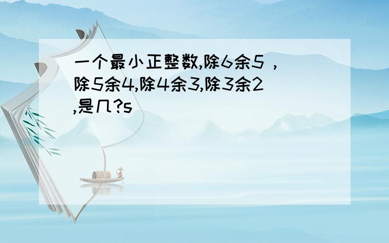 一个最小正整数,除6余5 ,除5余4,除4余3,除3余2,是几?s