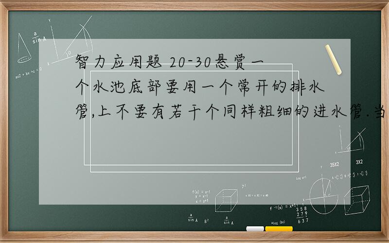 智力应用题 20-30悬赏一个水池底部要用一个常开的排水管,上不要有若干个同样粗细的进水管.当打开4个进水管时,需要5小时把池子注满,当打开2个进水管时,需要15小时才能注满一池水.现在需