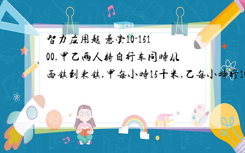 智力应用题 悬赏10-15100.甲乙两人骑自行车同时从西镇到东镇,甲每小时15千米,乙每小时行10千米,甲行30分钟后,因事用原速返回,在西镇耽搁了半个小时,又以原速去东镇,结果比乙晚到30分钟,试