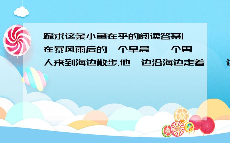 跪求这条小鱼在乎的阅读答案!在暴风雨后的一个早晨,一个男人来到海边散步.他一边沿海边走着,一边注意到,在沙滩的浅水洼里,有许 多被昨夜的暴风雨卷上岸来的小鱼.它们被困在浅水洼里,