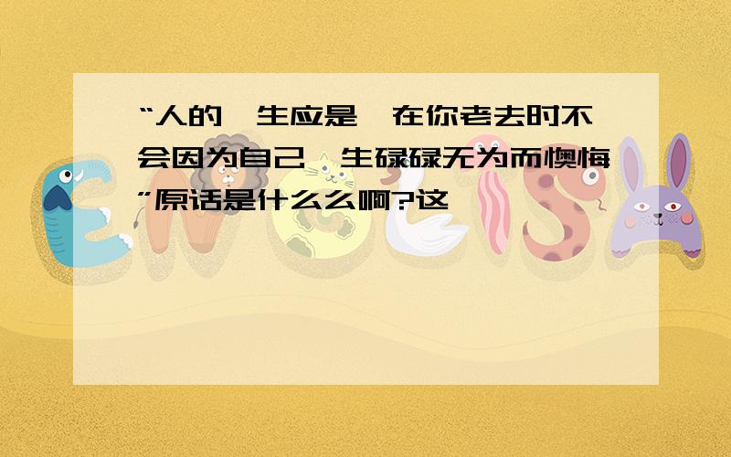 “人的一生应是,在你老去时不会因为自己一生碌碌无为而懊悔”原话是什么么啊?这