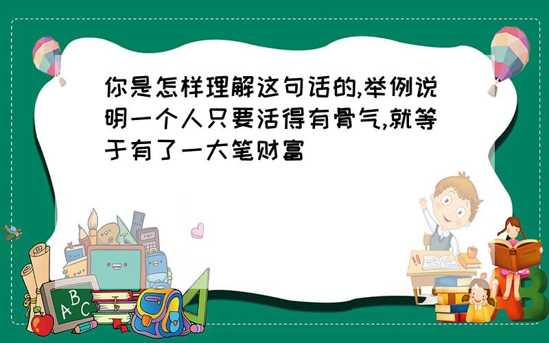 你是怎样理解这句话的,举例说明一个人只要活得有骨气,就等于有了一大笔财富