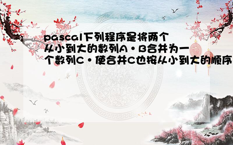 pascal下列程序是将两个从小到大的数列A·B合并为一个数列C·使合并C也按从小到大的顺序排列