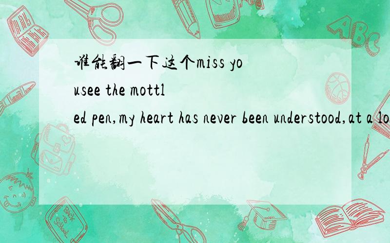 谁能翻一下这个miss yousee the mottled pen,my heart has never been understood,at a loss,in the future.helpless,crying,no one understands,you know what?here,how much i miss you,go away for a long time,andin the distance you,i missto the sky tell