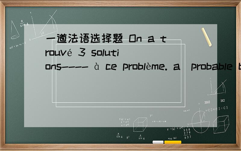 一道法语选择题 On a trouvé 3 solutions---- à ce problème. a)probable b)possible 为什么选b）?