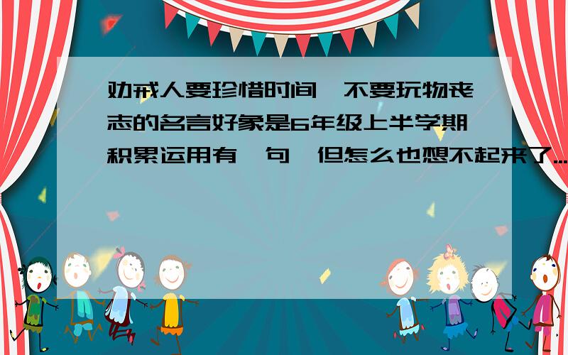 劝戒人要珍惜时间,不要玩物丧志的名言好象是6年级上半学期积累运用有一句,但怎么也想不起来了...不是书上的也可以啊