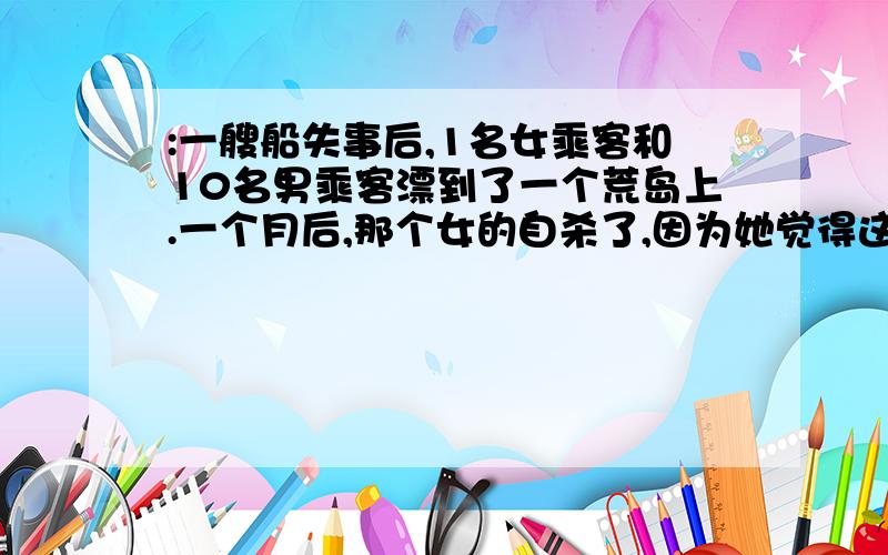 :一艘船失事后,1名女乘客和10名男乘客漂到了一个荒岛上.一个月后,那个女的自杀了,因为她觉得这一个月发生的事情实在太恶心了.一个月后,他们决定把她埋了,因为他们觉得这一个月发生的