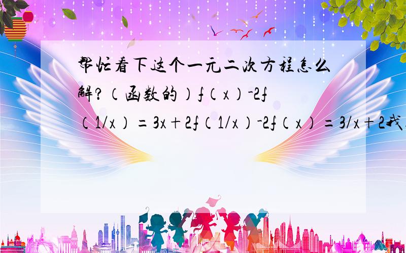 帮忙看下这个一元二次方程怎么解?（函数的）f（x）-2f（1/x）=3x+2f（1/x）-2f（x）=3/x+2我知道解得f（x）=-x-2/x-2摆脱帮忙写一下（叙述也行,只要能让我明白~呵呵）