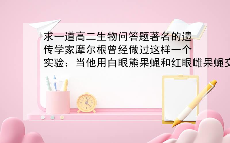 求一道高二生物问答题著名的遗传学家摩尔根曾经做过这样一个实验：当他用白眼熊果蝇和红眼雌果蝇交配时,结果后代全是红眼果蝇；当他用白眼雌果蝇和红眼雄果蝇交配时,结果后代既有