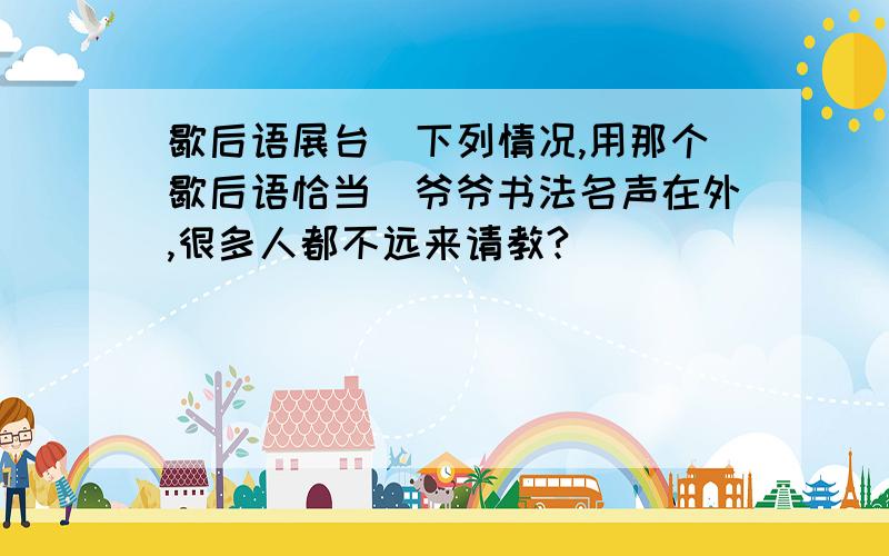 歇后语展台（下列情况,用那个歇后语恰当）爷爷书法名声在外,很多人都不远来请教?